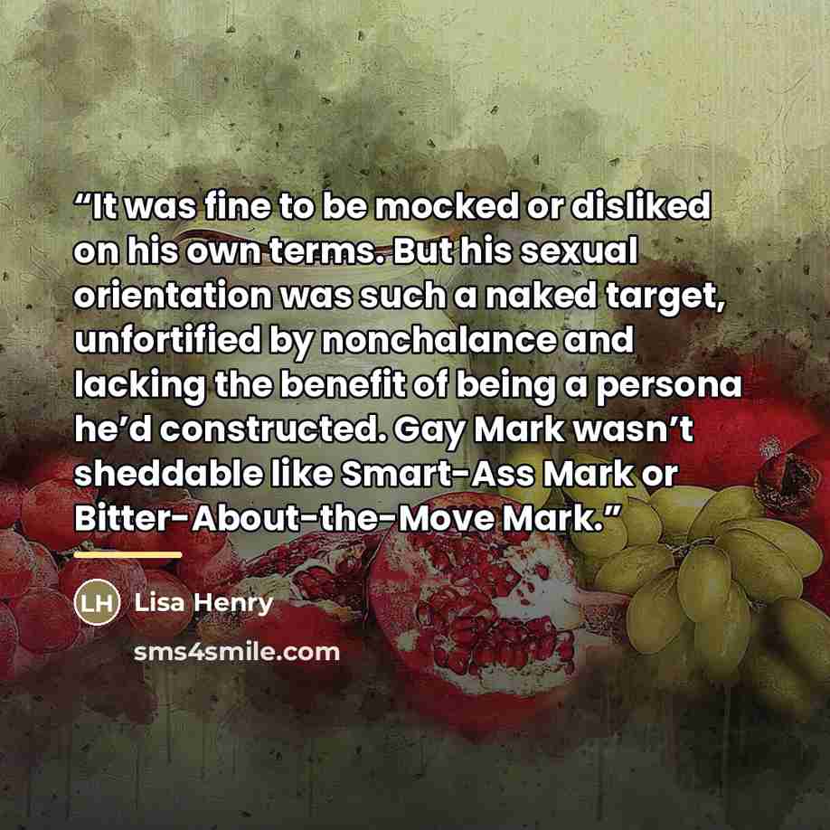 “It was fine to be mocked or disliked on his own terms. But his sexual orientation was such a naked target, unfortified by nonchalance and lacking the benefit of being a persona he’d constructed. Gay Mark wasn’t sheddable like Smart-Ass Mark or Bitter-About-the-Move Mark.” quote by Lisa Henry