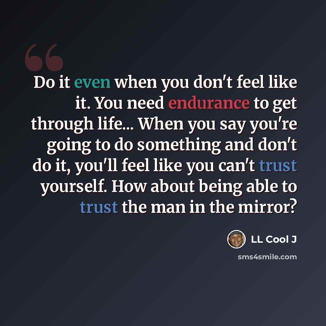 “Do it even when you don't feel like it. You need endurance to get through life... When you say you're going to do something and don't do it, you'll feel like you can't trust yourself. How about being able to trust the man in the mirror?” quote by LL Cool J