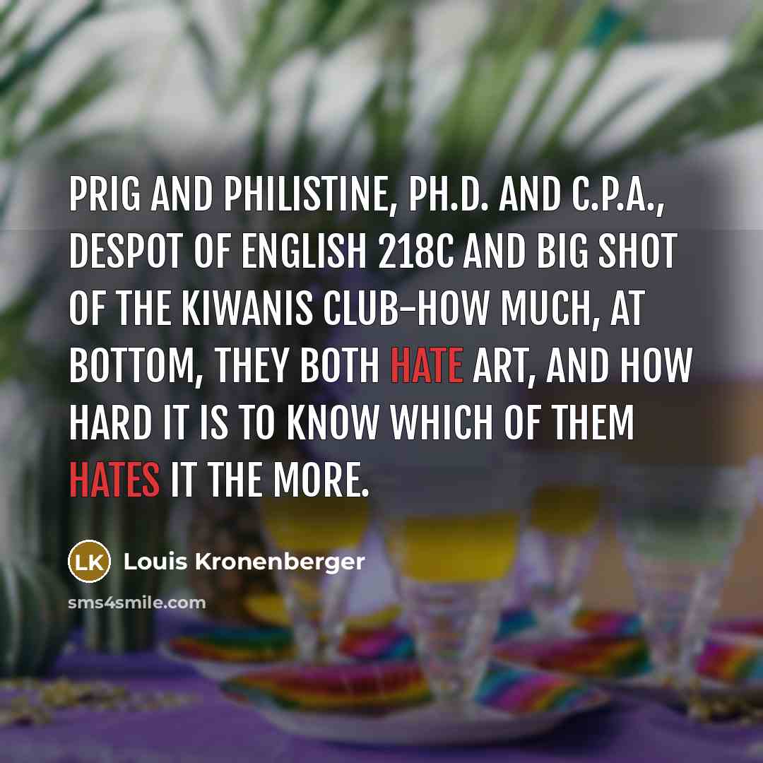 “Prig and philistine, Ph.D. and C.P.A., despot of English 218c and big shot of the Kiwanis Club-how much, at bottom, they both hate Art, and how hard it is to know which of them hates it the more.” quote by Louis Kronenberger