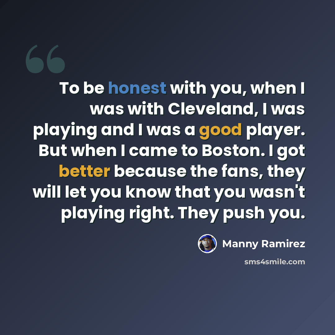 “To be honest with you, when I was with Cleveland, I was playing and I was a good player. But when I came to Boston. I got better because the fans, they will let you know that you wasn't playing right. They push you.” quote by Manny Ramirez
