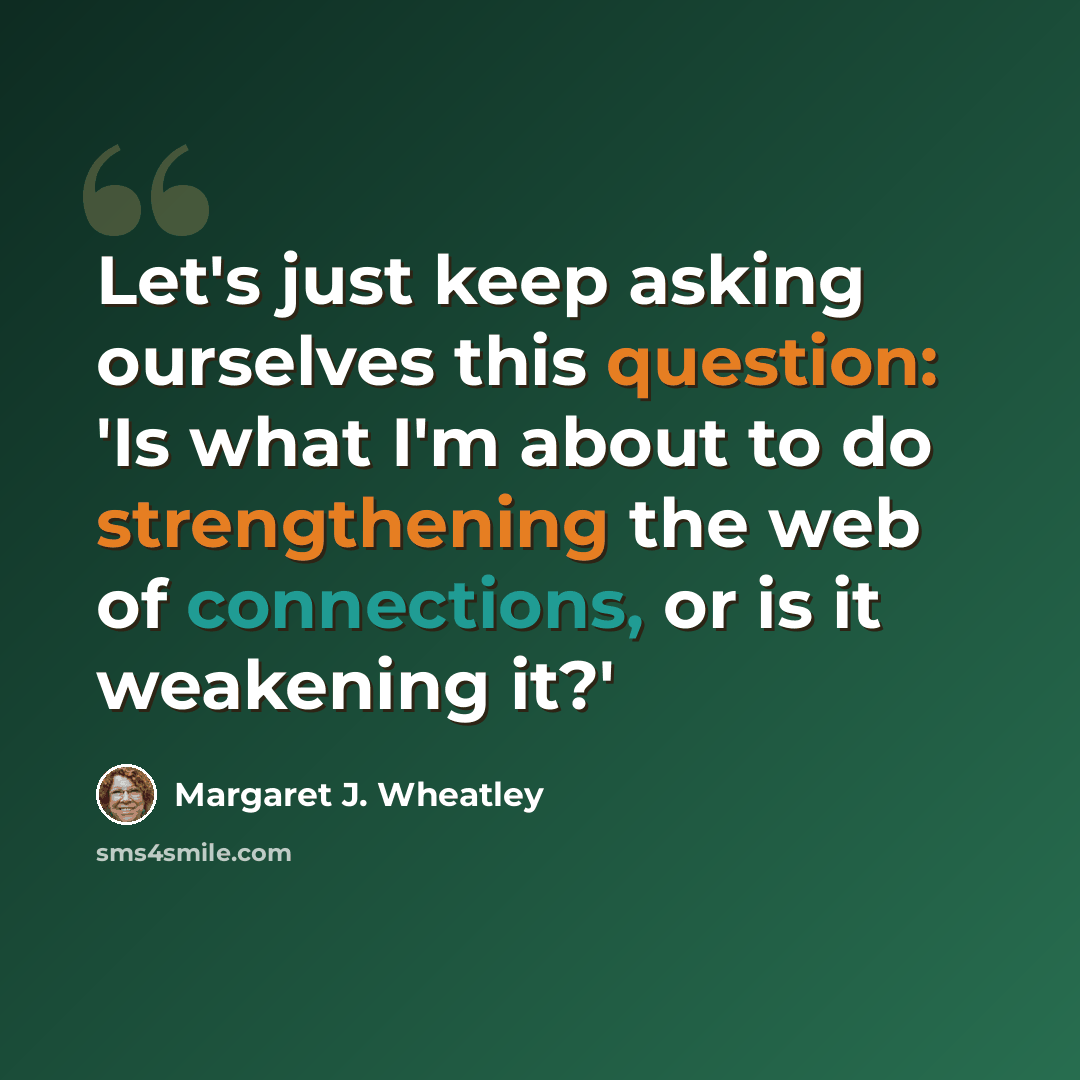 “Let's just keep asking ourselves this question: 'Is what I'm about to do strengthening the web of connections, or is it weakening it?'” quote by Margaret J. Wheatley