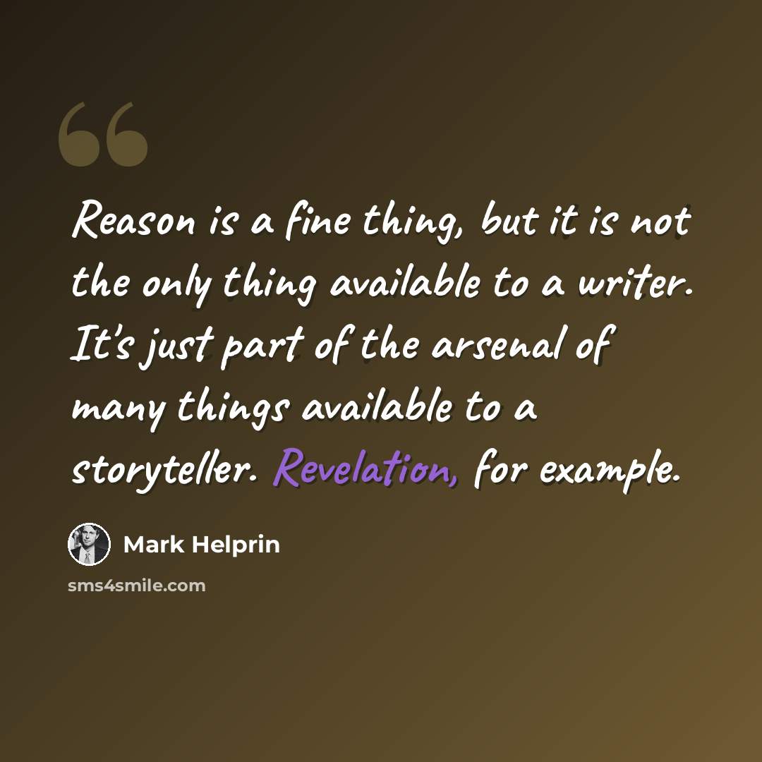 “Reason is a fine thing, but it is not the only thing available to a writer. It's just part of the arsenal of many things available to a storyteller. Revelation, for example.” quote by Mark Helprin