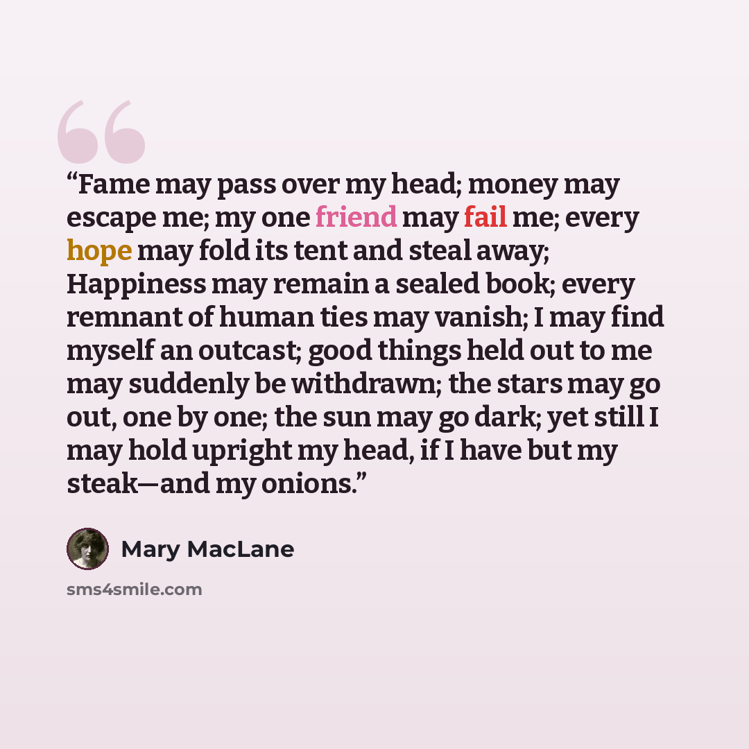 “Fame may pass over my head; money may escape me; my one friend may fail me; every hope may fold its tent and steal away; Happiness may remain a sealed book; every remnant of human ties may vanish; I may find myself an outcast; good things held out to me may suddenly be withdrawn; the stars may go…” quote by Mary MacLane