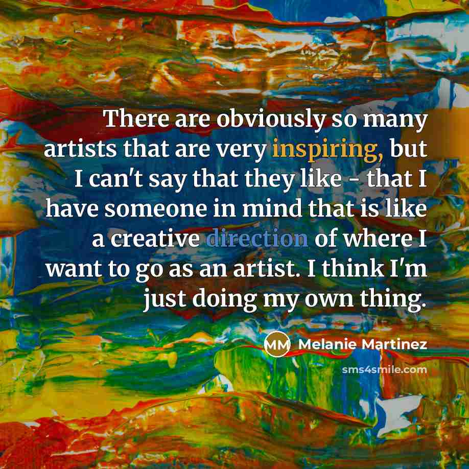 “There are obviously so many artists that are very inspiring, but I can't say that they like - that I have someone in mind that is like a creative direction of where I want to go as an artist. I think I'm just doing my own thing.” quote by Melanie Martinez