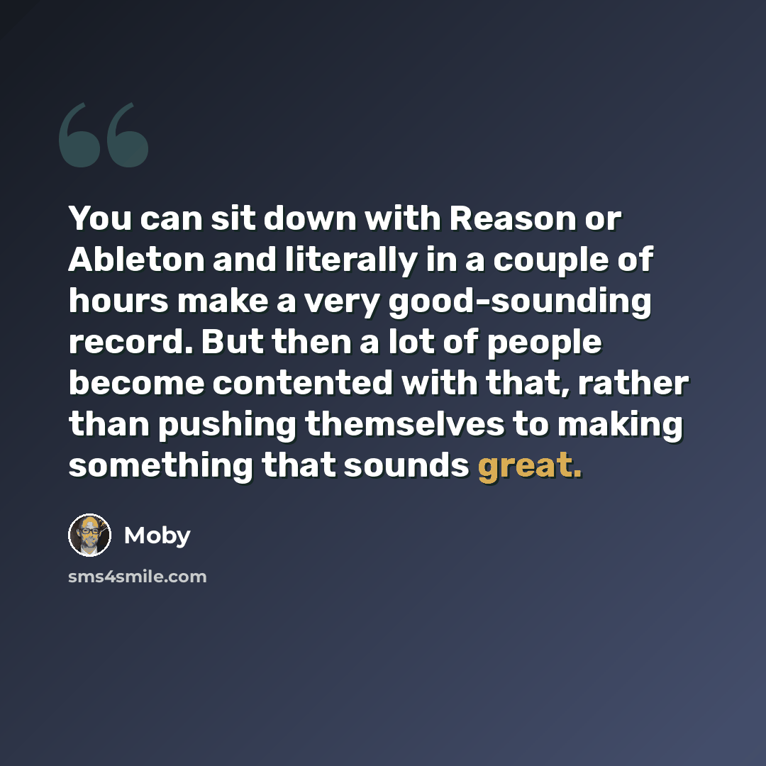 “You can sit down with Reason or Ableton and literally in a couple of hours make a very good-sounding record. But then a lot of people become contented with that, rather than pushing themselves to making something that sounds great.” quote by Moby