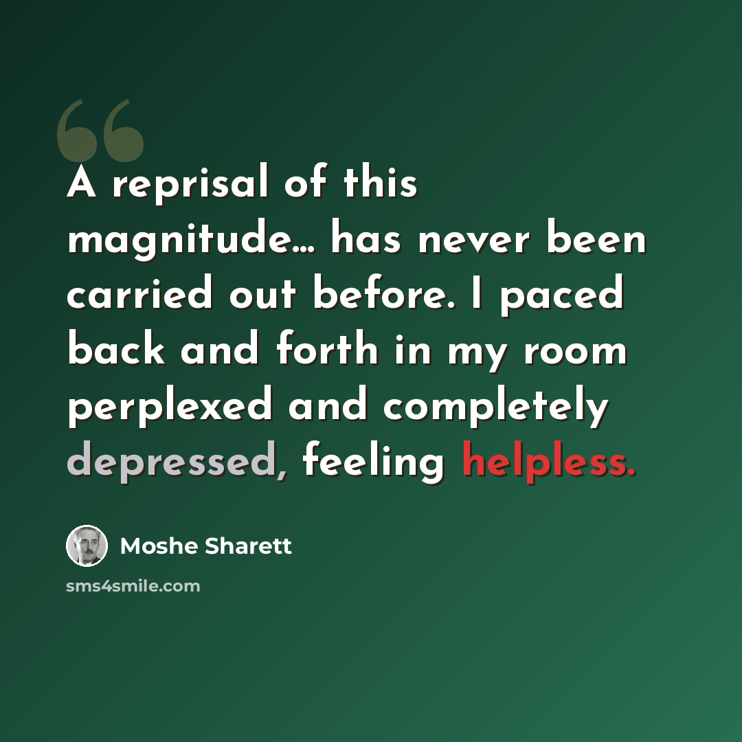 “A reprisal of this magnitude... has never been carried out before. I paced back and forth in my room perplexed and completely depressed, feeling helpless.” quote by Moshe Sharett