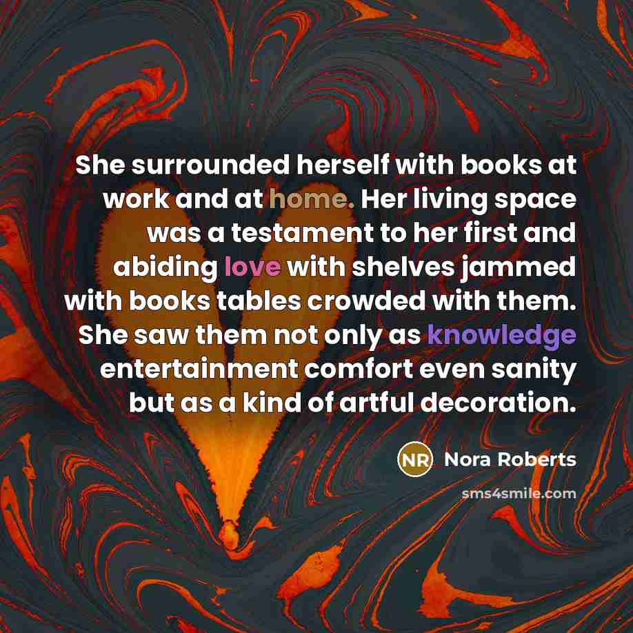 “She surrounded herself with books at work and at home. Her living space was a testament to her first and abiding love with shelves jammed with books tables crowded with them. She saw them not only as knowledge entertainment comfort even sanity but as a kind of artful decoration.” quote by Nora Roberts