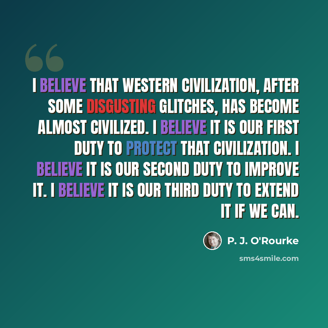 “I believe that Western civilization, after some disgusting glitches, has become almost civilized. I believe it is our first duty to protect that civilization. I believe it is our second duty to improve it. I believe it is our third duty to extend it if we can.” quote by P. J. O'Rourke