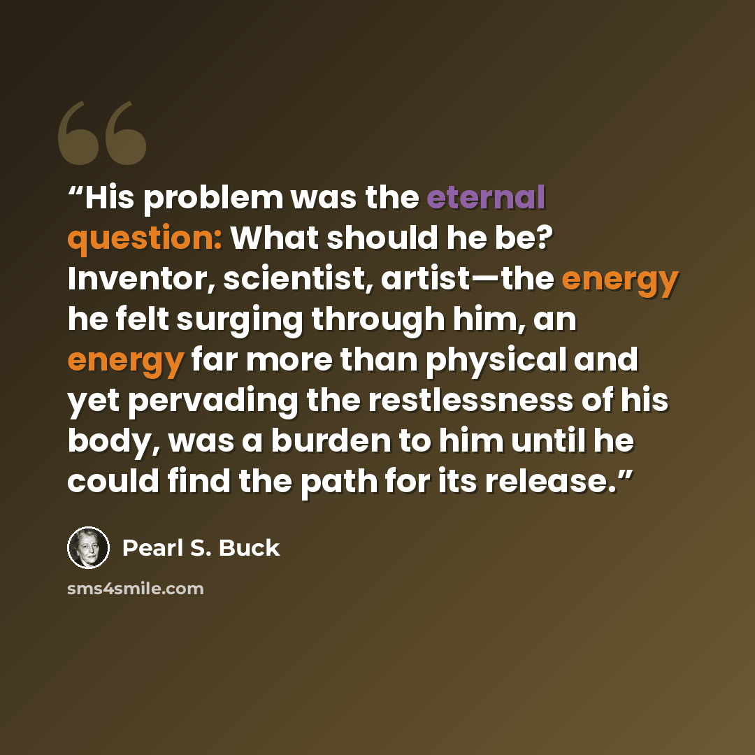 “His problem was the eternal question: What should he be? Inventor, scientist, artist—the energy he felt surging through him, an energy far more than physical and yet pervading the restlessness of his body, was a burden to him until he could find the path for its release.” quote by Pearl S. Buck