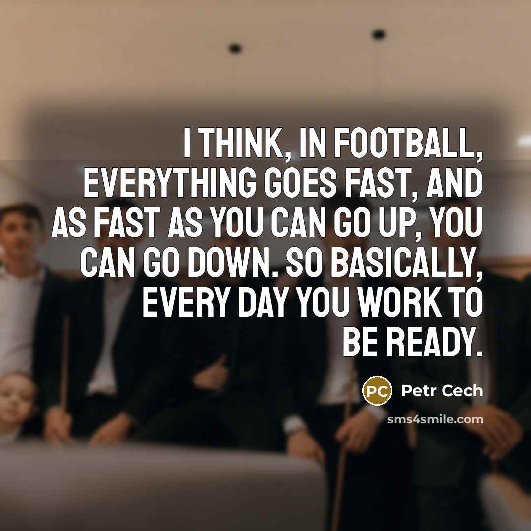 “I think, in football, everything goes fast, and as fast as you can go up, you can go down. So basically, every day you work to be ready.” quote by Petr Cech