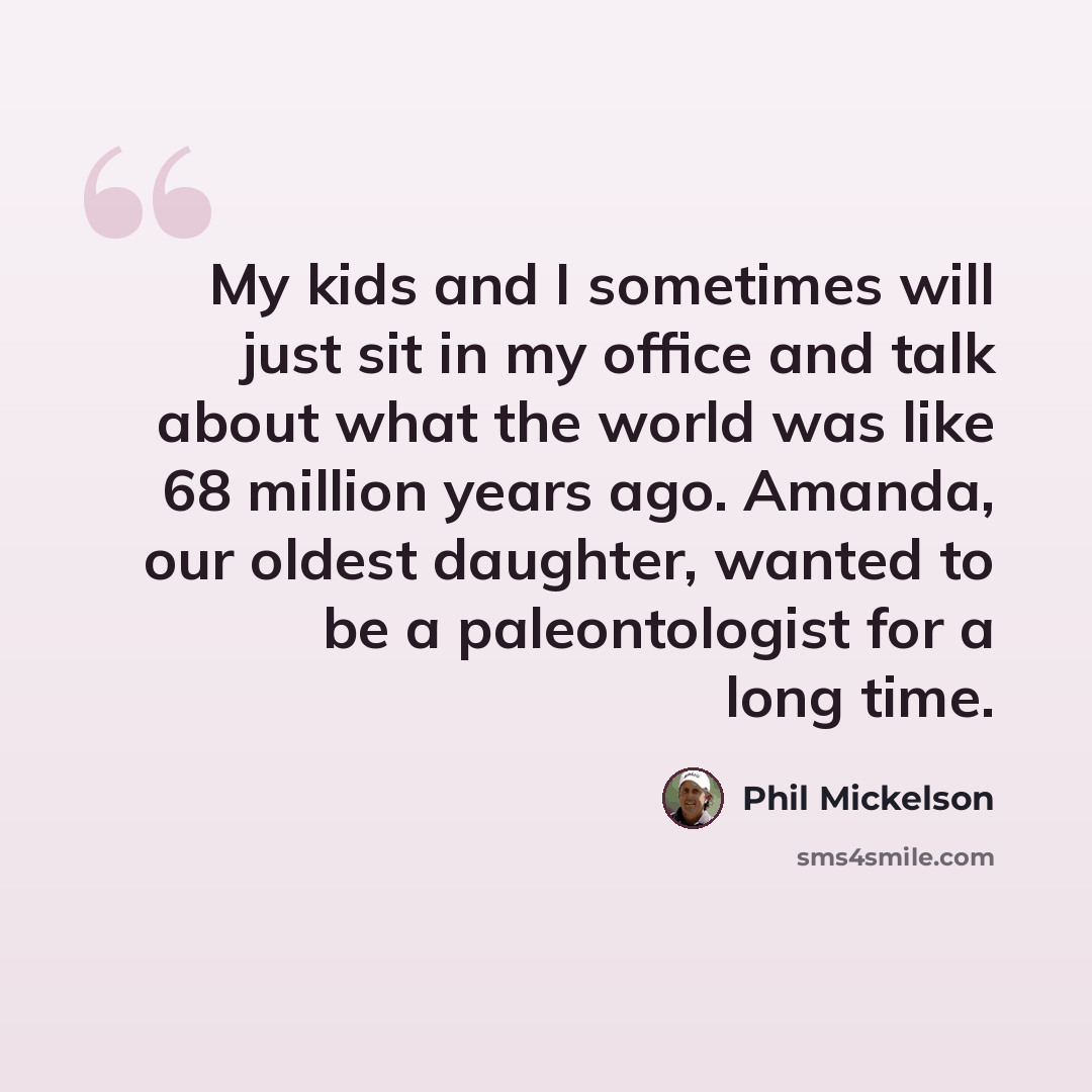 “My kids and I sometimes will just sit in my office and talk about what the world was like 68 million years ago. Amanda, our oldest daughter, wanted to be a paleontologist for a long time.” quote by Phil Mickelson