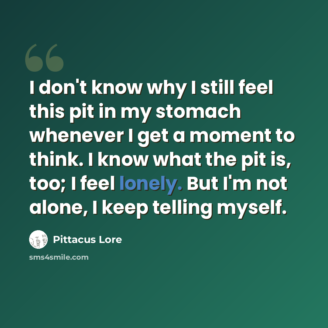 “I don't know why I still feel this pit in my stomach whenever I get a moment to think. I know what the pit is, too; I feel lonely. But I'm not alone, I keep telling myself.” quote by Pittacus Lore