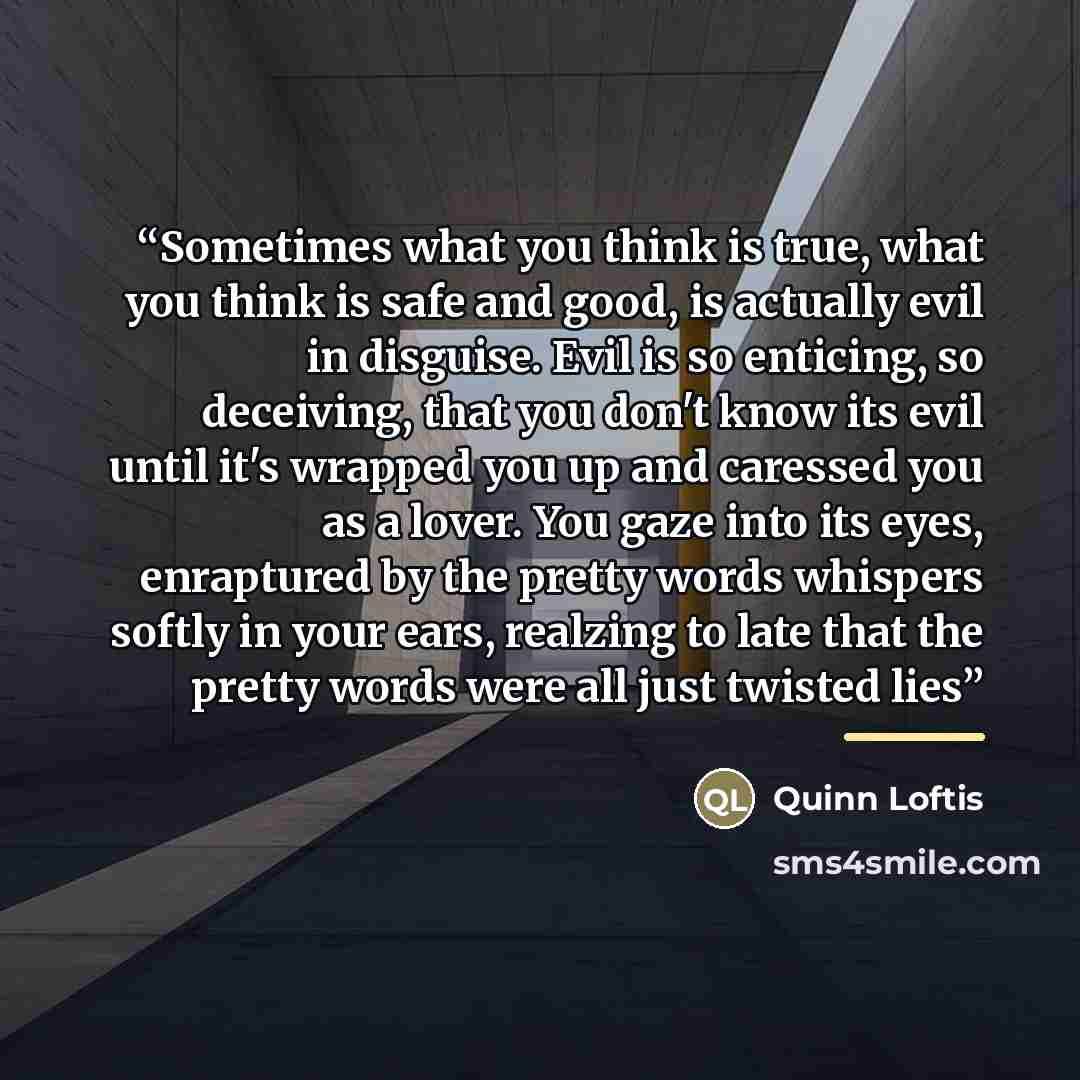 “Sometimes what you think is true, what you think is safe and good, is actually evil in disguise. Evil is so enticing, so deceiving, that you don't know its evil until it's wrapped you up and caressed you as a lover. You gaze into its eyes, enraptured by the pretty words whispers softly in your…” quote by Quinn Loftis