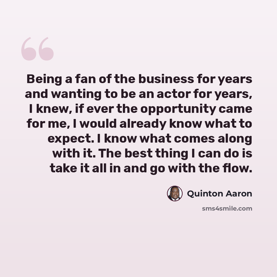 “Being a fan of the business for years and wanting to be an actor for years, I knew, if ever the opportunity came for me, I would already know what to expect. I know what comes along with it. The best thing I can do is take it all in and go with the flow.” quote by Quinton Aaron