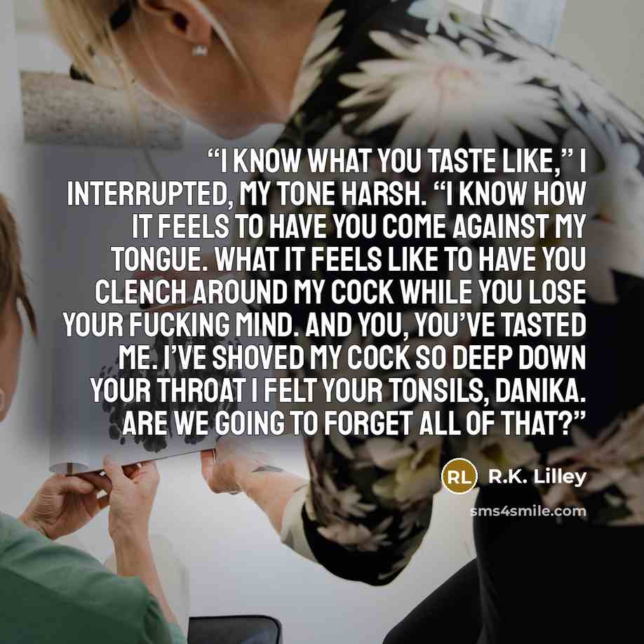 “I know what you taste like,” I interrupted, my tone harsh. “I know how it feels to have you come against my tongue. What it feels like to have you clench around my cock while you lose your fucking mind. And you, you’ve tasted me. I’ve shoved my cock so deep down your throat I felt your tonsils…” quote by R.K. Lilley