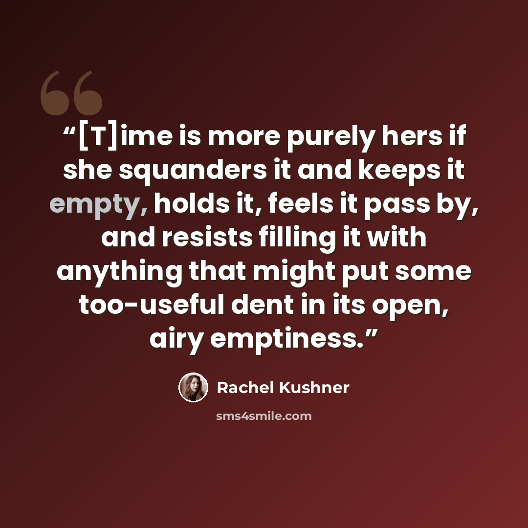 “[T]ime is more purely hers if she squanders it and keeps it empty, holds it, feels it pass by, and resists filling it with anything that might put some too-useful dent in its open, airy emptiness.” quote by Rachel Kushner