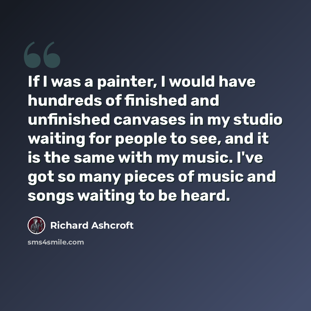 “If I was a painter, I would have hundreds of finished and unfinished canvases in my studio waiting for people to see, and it is the same with my music. I've got so many pieces of music and songs waiting to be heard.” quote by Richard Ashcroft