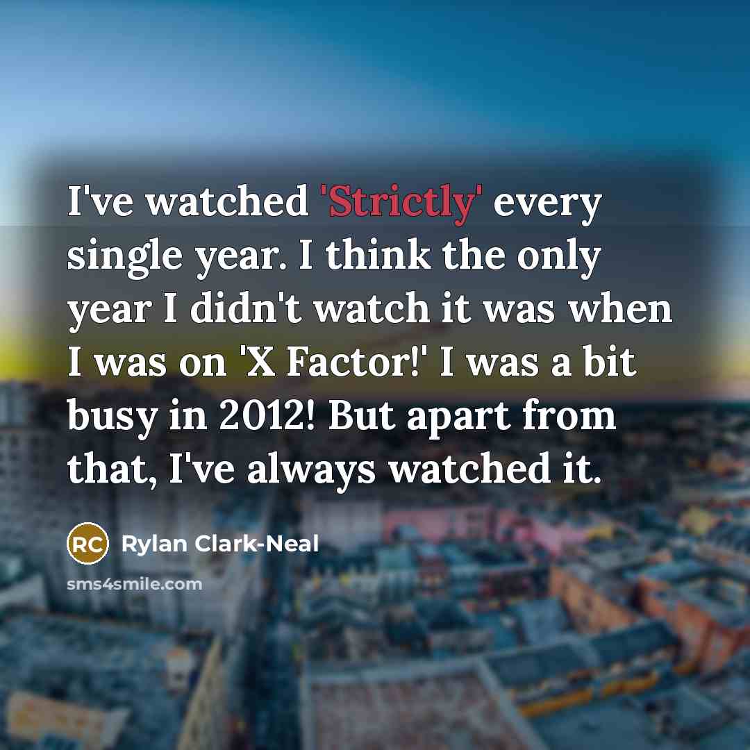 “I've watched 'Strictly' every single year. I think the only year I didn't watch it was when I was on 'X Factor!' I was a bit busy in 2012! But apart from that, I've always watched it.” quote by Rylan Clark-Neal