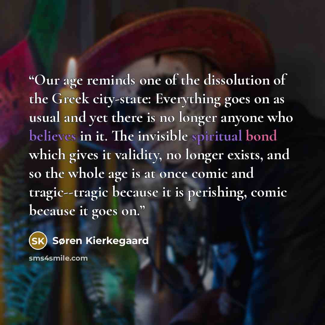 “Our age reminds one of the dissolution of the Greek city-state: Everything goes on as usual and yet there is no longer anyone who believes in it. The invisible spiritual bond which gives it validity, no longer exists, and so the whole age is at once comic and tragic--tragic because it is…” quote by Søren Kierkegaard