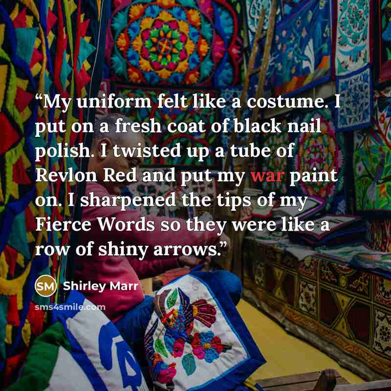 “My uniform felt like a costume. I put on a fresh coat of black nail polish. I twisted up a tube of Revlon Red and put my war paint on. I sharpened the tips of my Fierce Words so they were like a row of shiny arrows.” quote by Shirley Marr