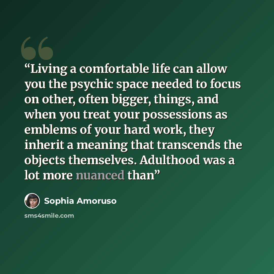 “Living a comfortable life can allow you the psychic space needed to focus on other, often bigger, things, and when you treat your possessions as emblems of your hard work, they inherit a meaning that transcends the objects themselves. Adulthood was a lot more nuanced than” quote by Sophia Amoruso