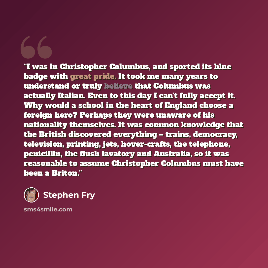 “I was in Christopher Columbus, and sported its blue badge with great pride. It took me many years to understand or truly believe that Columbus was actually Italian. Even to this day I can’t fully accept it. Why would a school in the heart of England choose a foreign hero? Perhaps they were unaware…” quote by Stephen Fry