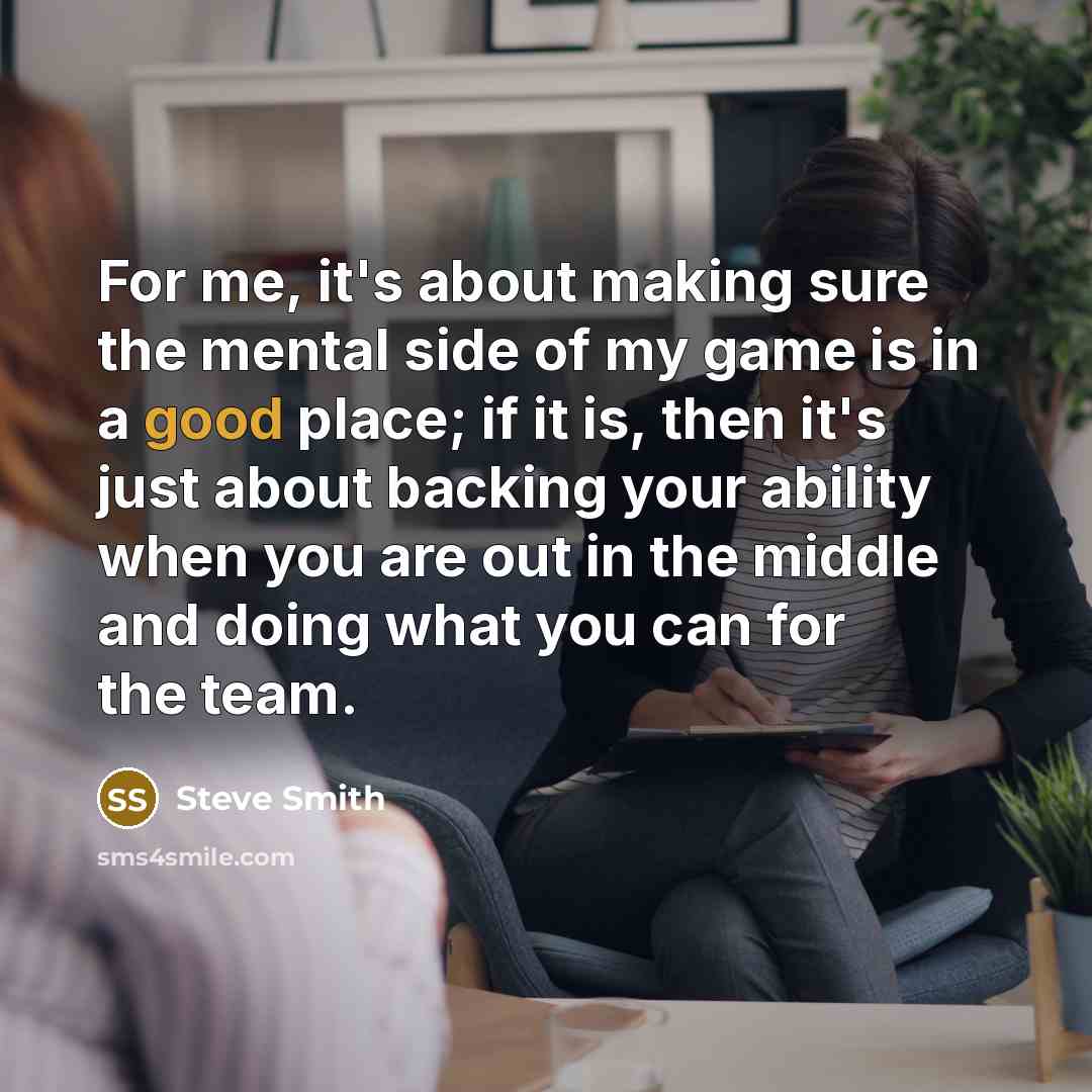 “For me, it's about making sure the mental side of my game is in a good place; if it is, then it's just about backing your ability when you are out in the middle and doing what you can for the team.” quote by Steve Smith
