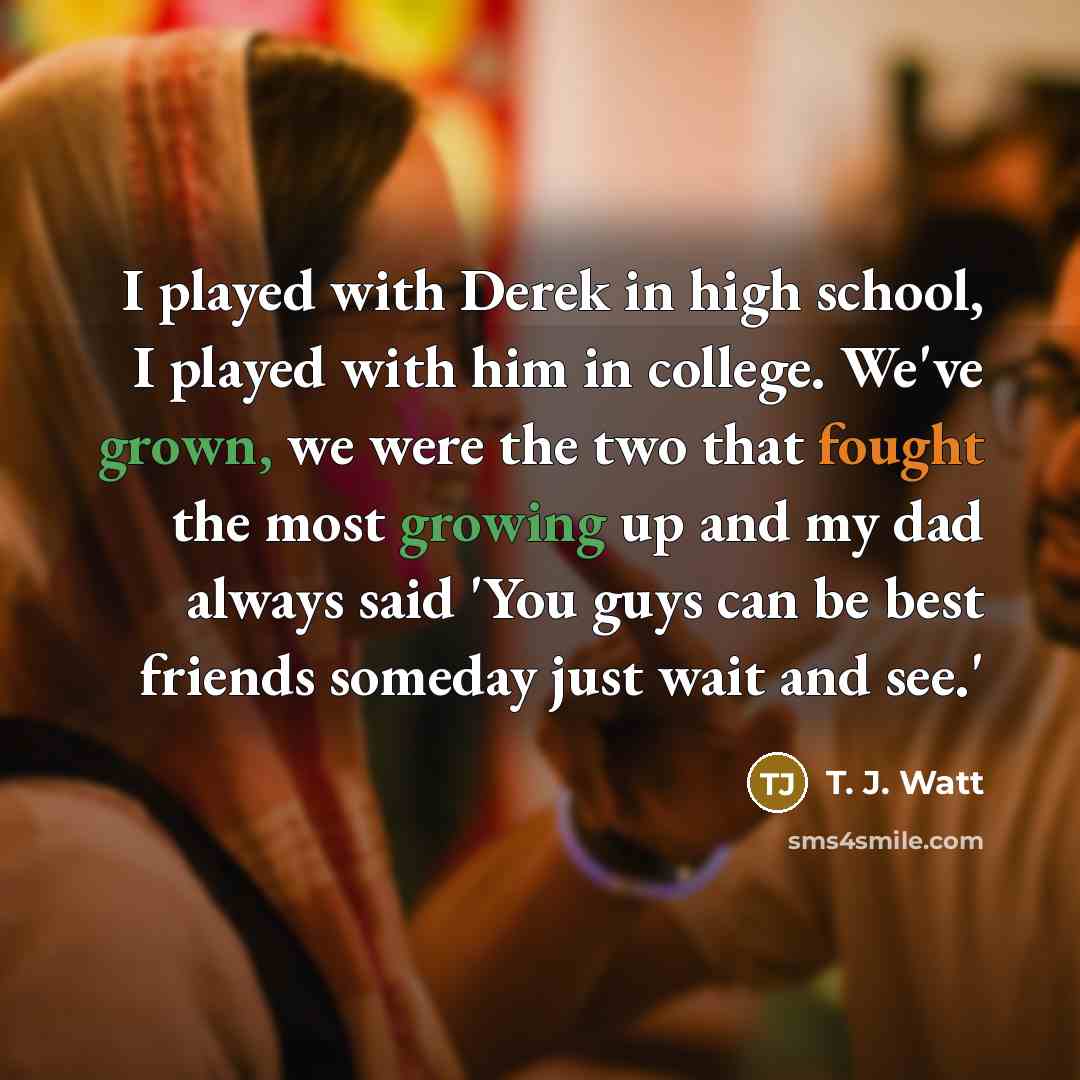 “I played with Derek in high school, I played with him in college. We've grown, we were the two that fought the most growing up and my dad always said 'You guys can be best friends someday just wait and see.'” quote by T. J. Watt