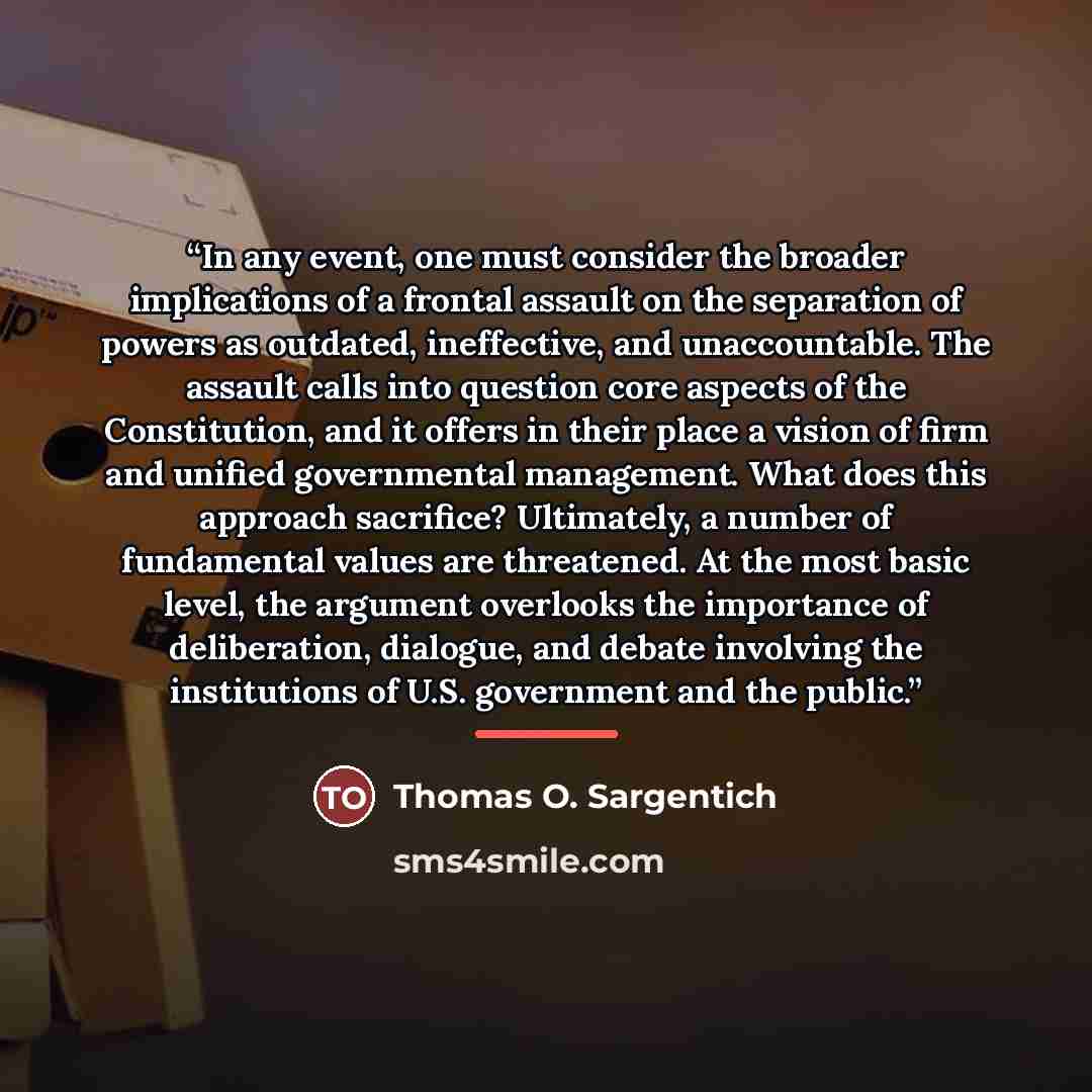 “In any event, one must consider the broader implications of a frontal assault on the separation of powers as outdated, ineffective, and unaccountable. The assault calls into question core aspects of the Constitution, and it offers in their place a vision of firm and unified governmental…” quote by Thomas O. Sargentich