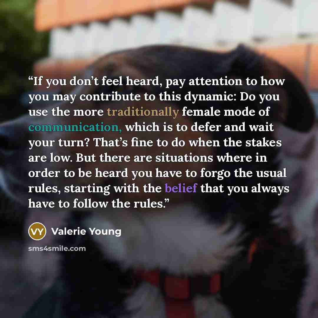 “If you don’t feel heard, pay attention to how you may contribute to this dynamic: Do you use the more traditionally female mode of communication, which is to defer and wait your turn? That’s fine to do when the stakes are low. But there are situations where in order to be heard you have to forgo…” quote by Valerie Young