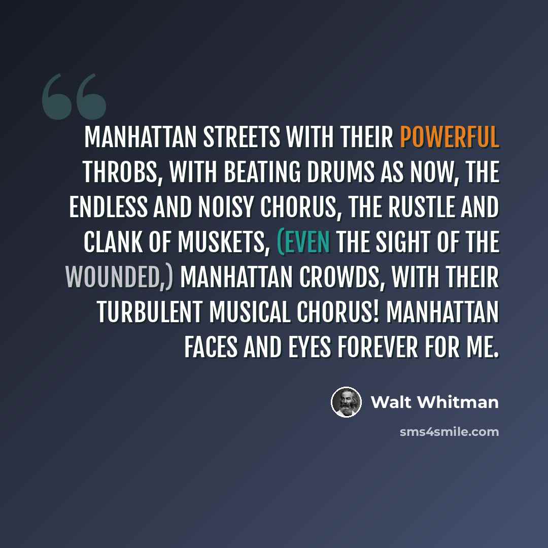 “Manhattan streets with their powerful throbs, with beating drums as now, The endless and noisy chorus, the rustle and clank of muskets, (even the sight of the wounded,) Manhattan crowds, with their turbulent musical chorus! Manhattan faces and eyes forever for me.” quote by Walt Whitman
