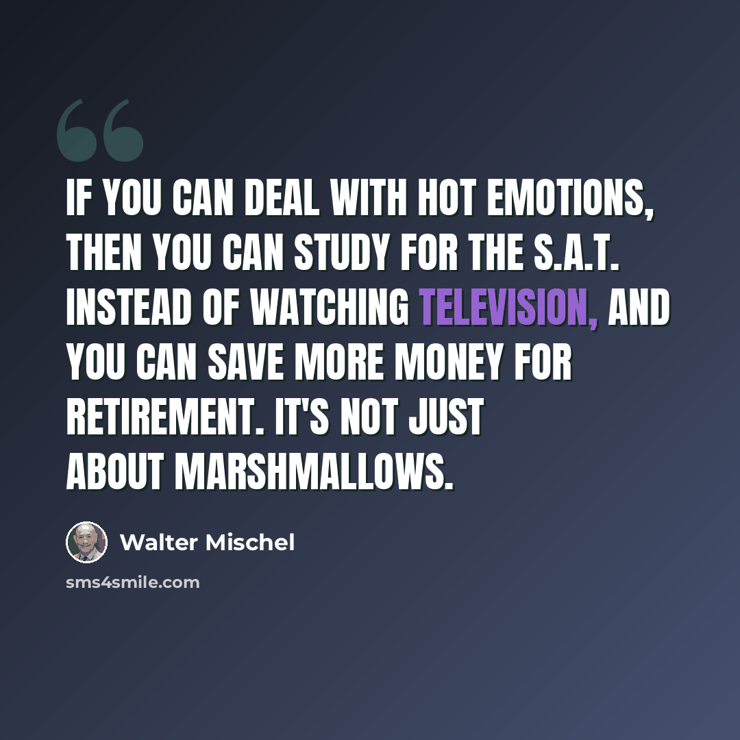 “If you can deal with hot emotions, then you can study for the S.A.T. instead of watching television, and you can save more money for retirement. It's not just about marshmallows.” quote by Walter Mischel