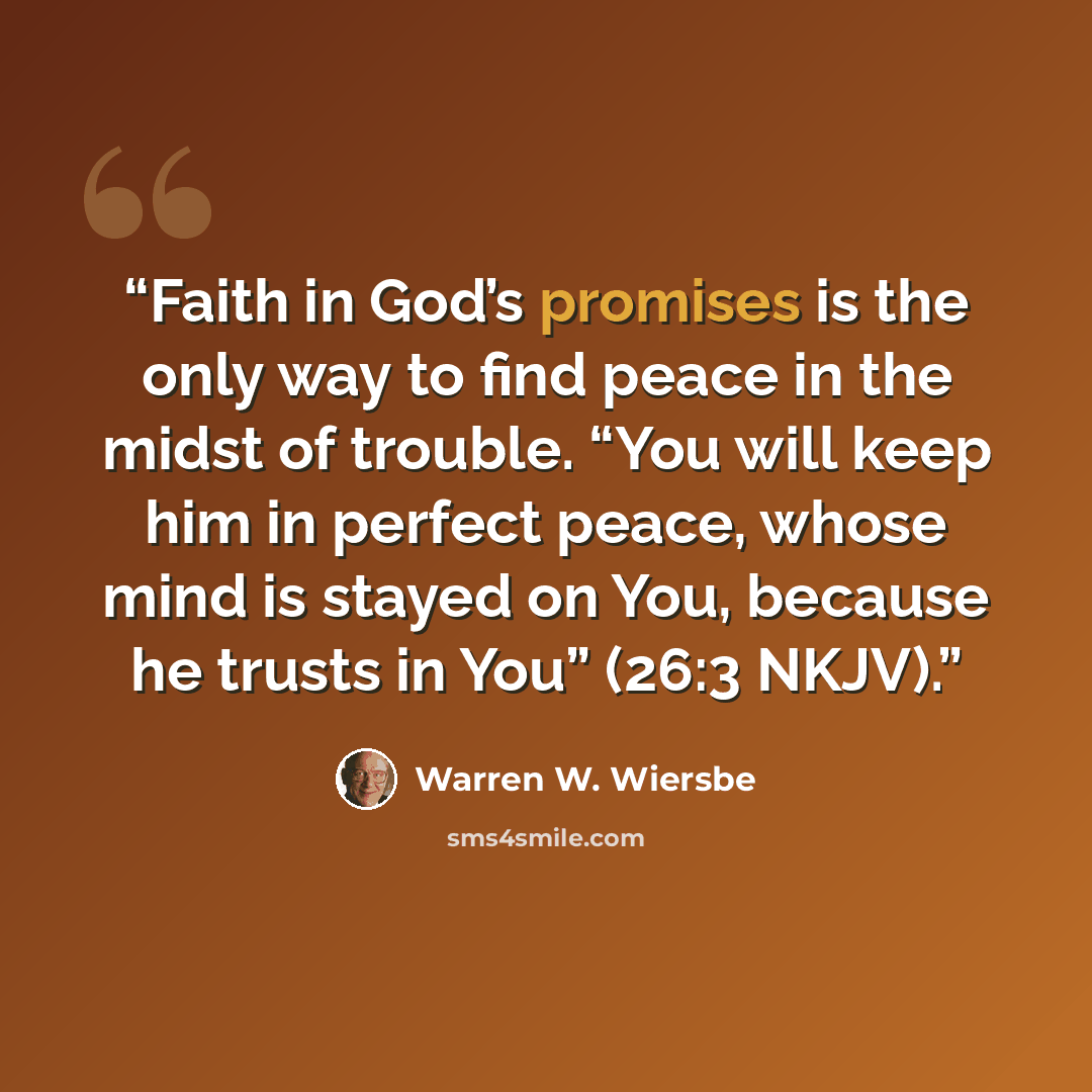“Faith in God’s promises is the only way to find peace in the midst of trouble. “You will keep him in perfect peace, whose mind is stayed on You, because he trusts in You” (26:3 NKJV).” quote by Warren W. Wiersbe
