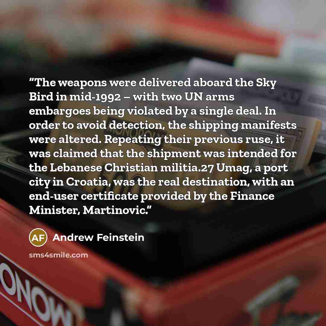 “The weapons were delivered aboard the Sky Bird in mid-1992 – with two UN arms embargoes being violated by a single deal. In order to avoid detection, the shipping manifests were altered. Repeating their previous ruse, it was claimed that the shipment was intended for the Lebanese Christian…” quote by Andrew Feinstein