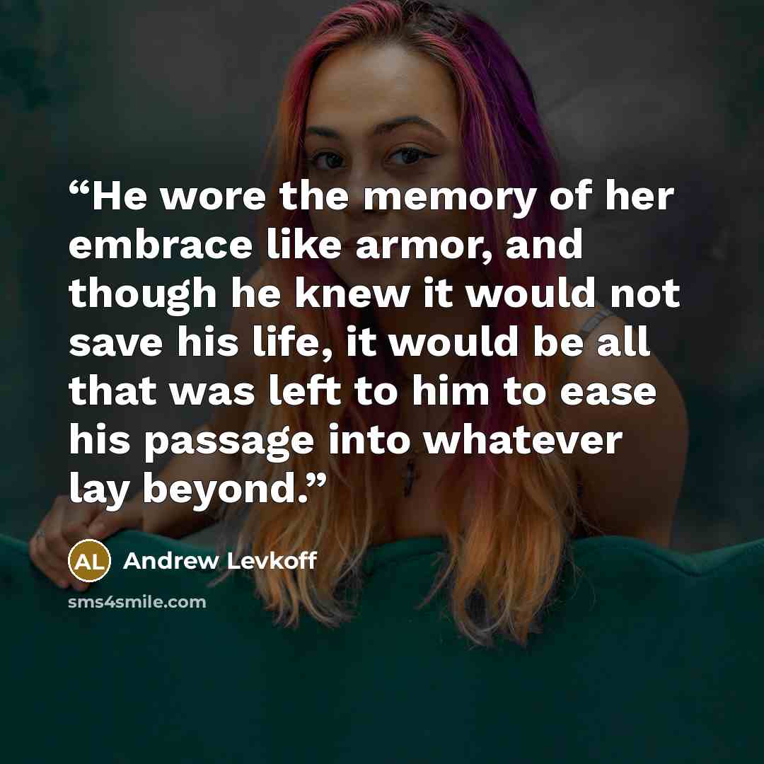 “He wore the memory of her embrace like armor, and though he knew it would not save his life, it would be all that was left to him to ease his passage into whatever lay beyond.” quote by Andrew Levkoff
