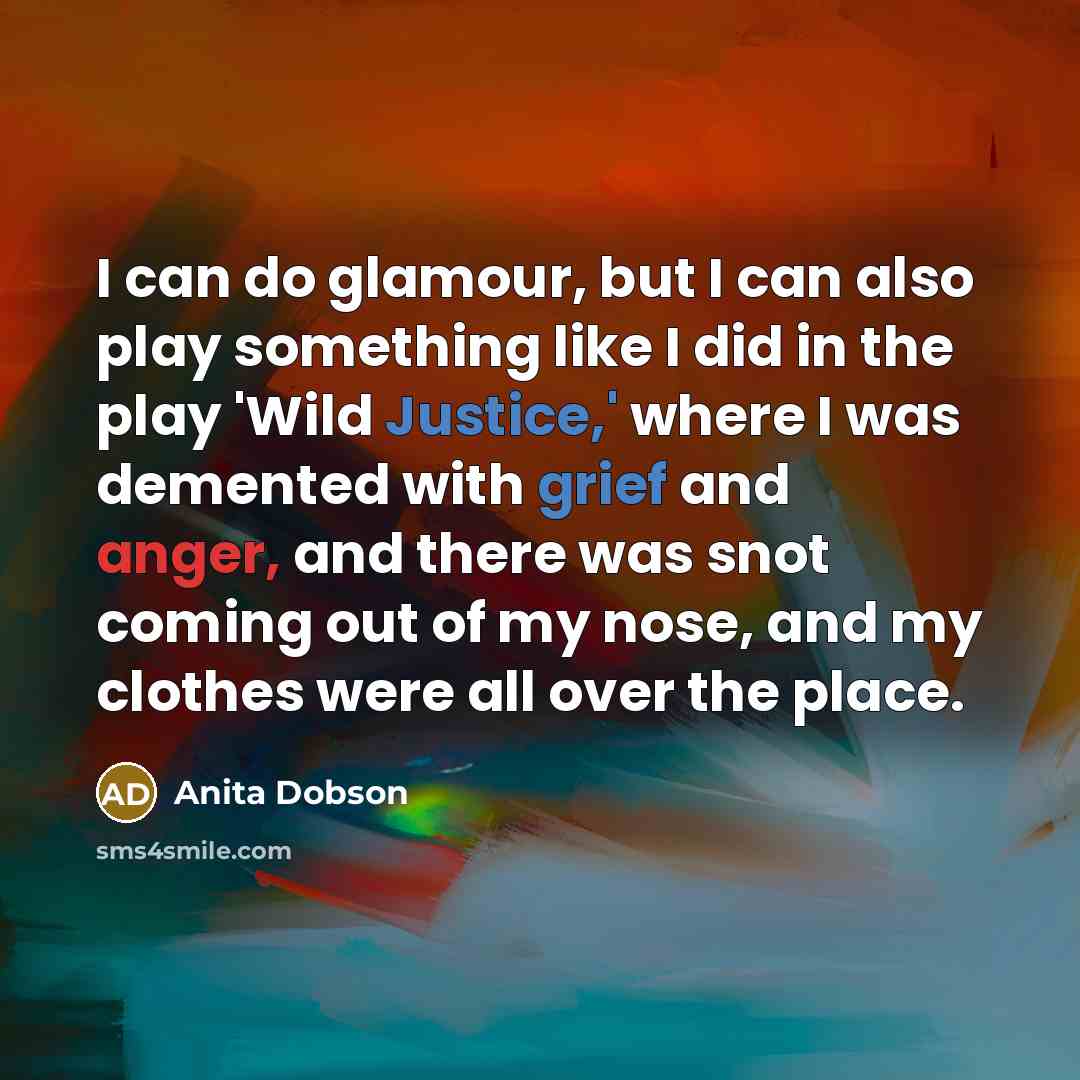 “I can do glamour, but I can also play something like I did in the play 'Wild Justice,' where I was demented with grief and anger, and there was snot coming out of my nose, and my clothes were all over the place.” quote by Anita Dobson