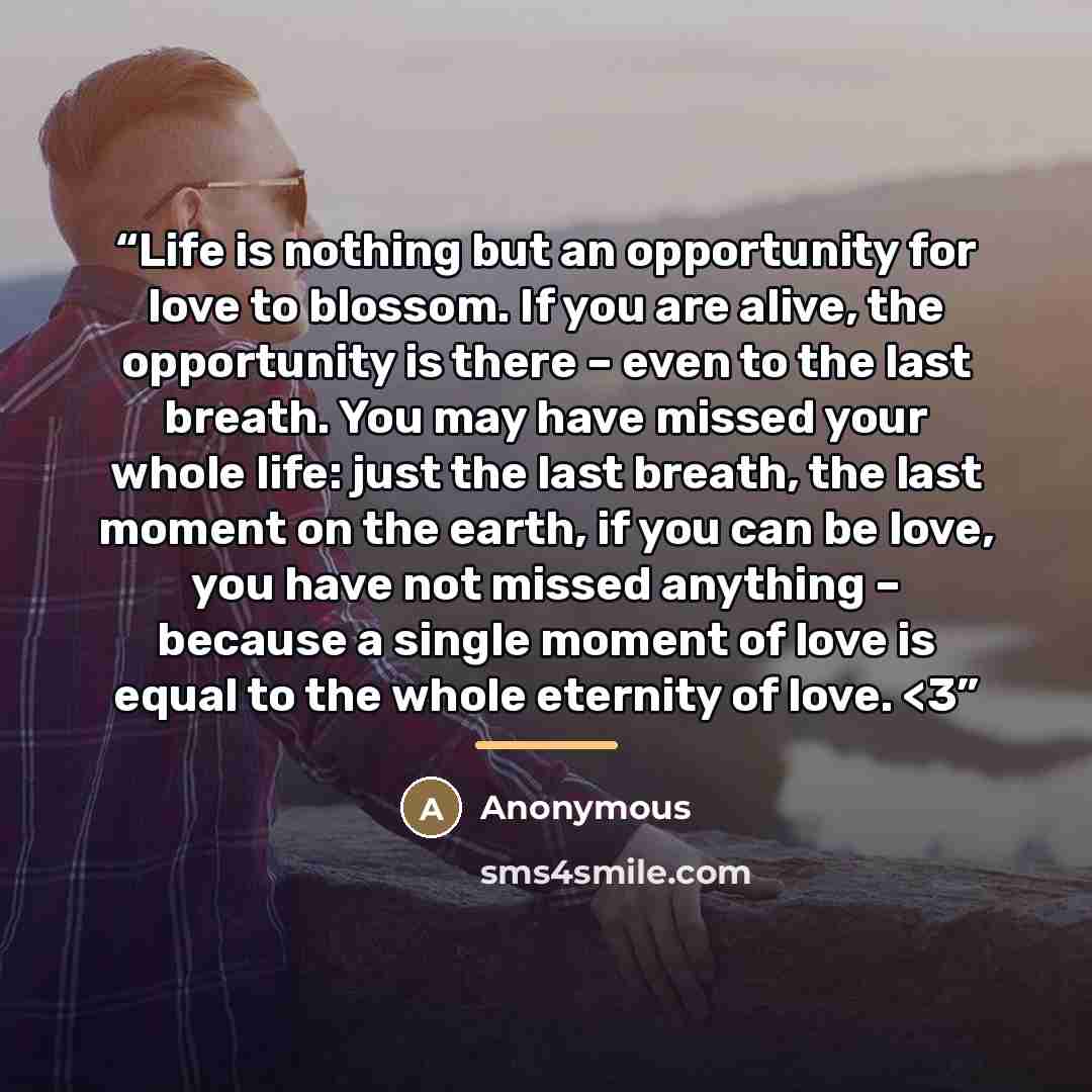 ““Life is nothing but an opportunity for love to blossom. If you are alive, the opportunity is there – even to the last breath. You may have missed your whole life: just the last breath, the last moment on the earth, if you can be love, you have not missed anything – because a single moment of love…” quote by Anonymous