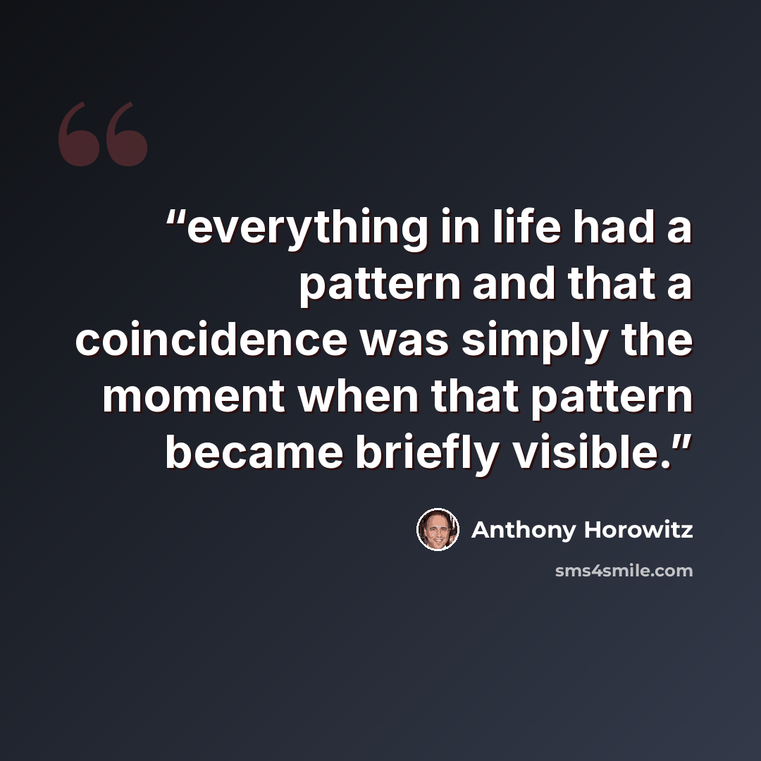 “everything in life had a pattern and that a coincidence was simply the moment when that pattern became briefly visible.” quote by Anthony Horowitz