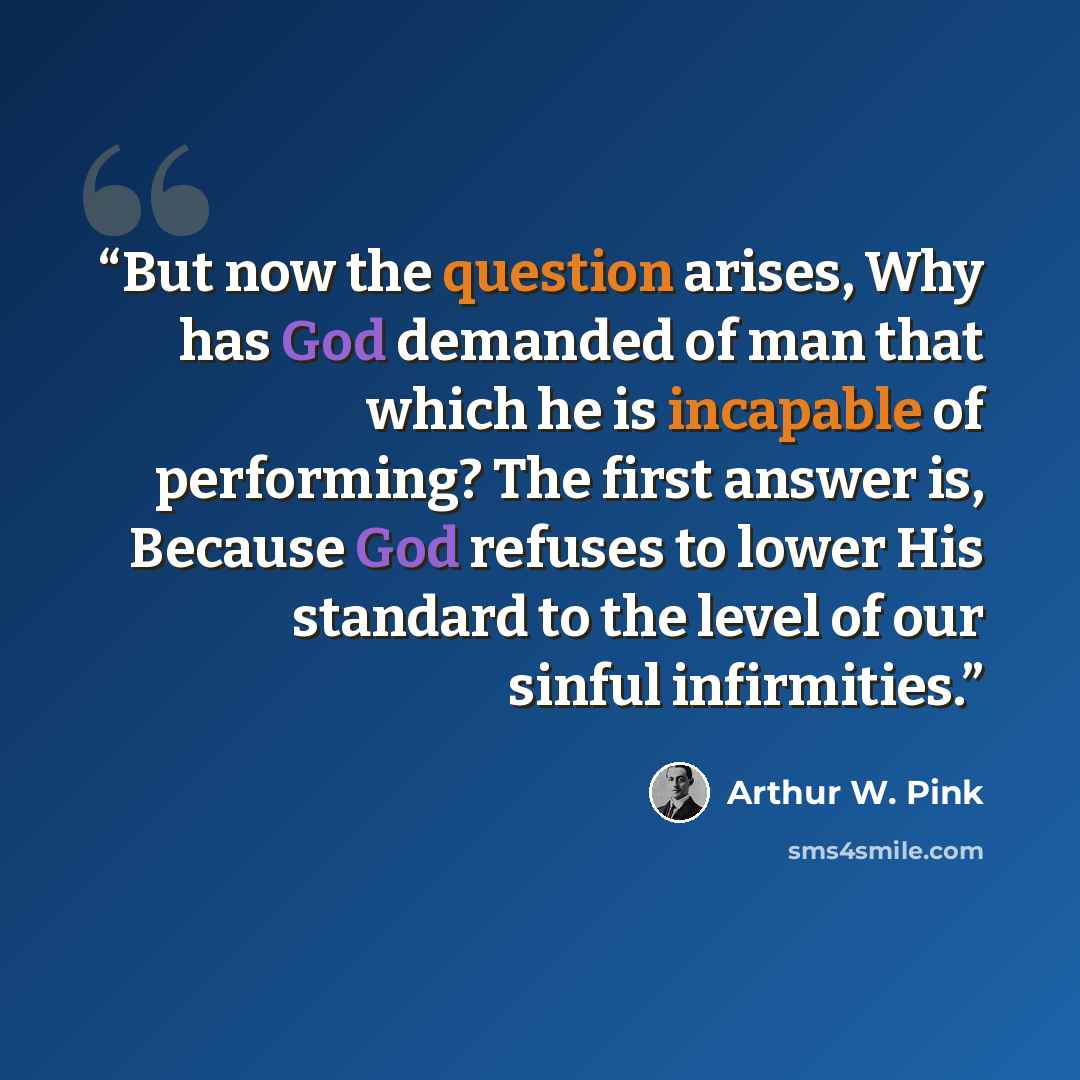 “But now the question arises, Why has God demanded of man that which he is incapable of performing? The first answer is, Because God refuses to lower His standard to the level of our sinful infirmities.” quote by Arthur W. Pink