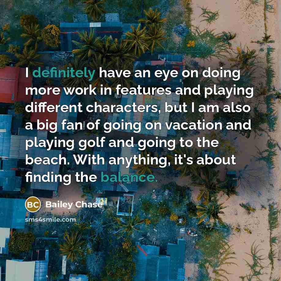 “I definitely have an eye on doing more work in features and playing different characters, but I am also a big fan of going on vacation and playing golf and going to the beach. With anything, it's about finding the balance.” quote by Bailey Chase