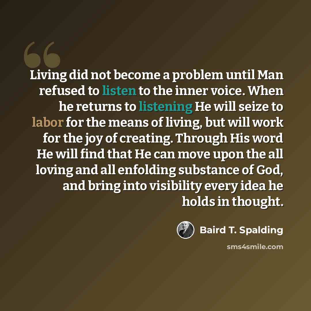 “Living did not become a problem until Man refused to listen to the inner voice. When he returns to listening He will seize to labor for the means of living, but will work for the joy of creating. Through His word He will find that He can move upon the all loving and all enfolding substance of God…” quote by Baird T. Spalding