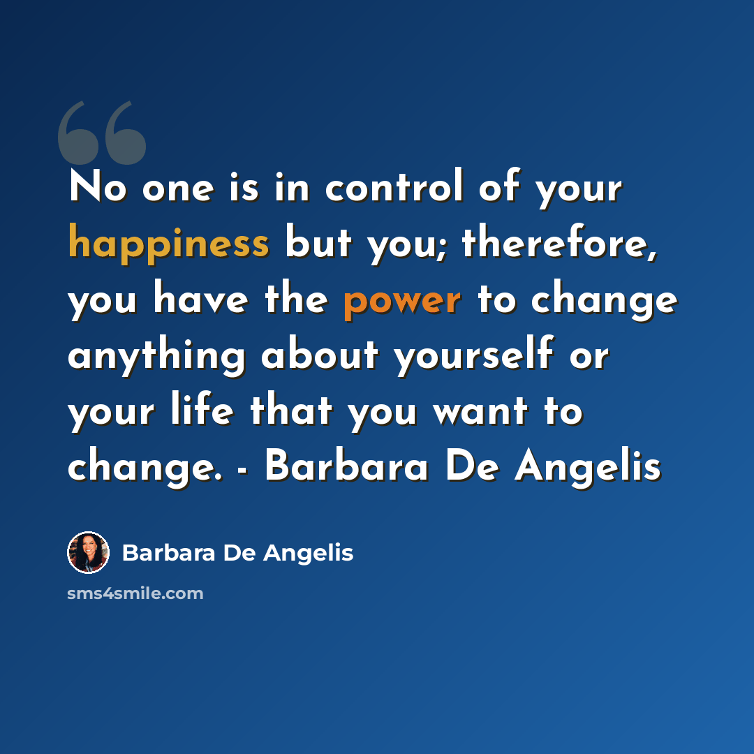 “No one is in control of your happiness but you; therefore, you have the power to change anything about yourself or your life that you want to change. - Barbara De Angelis” quote by Barbara De Angelis