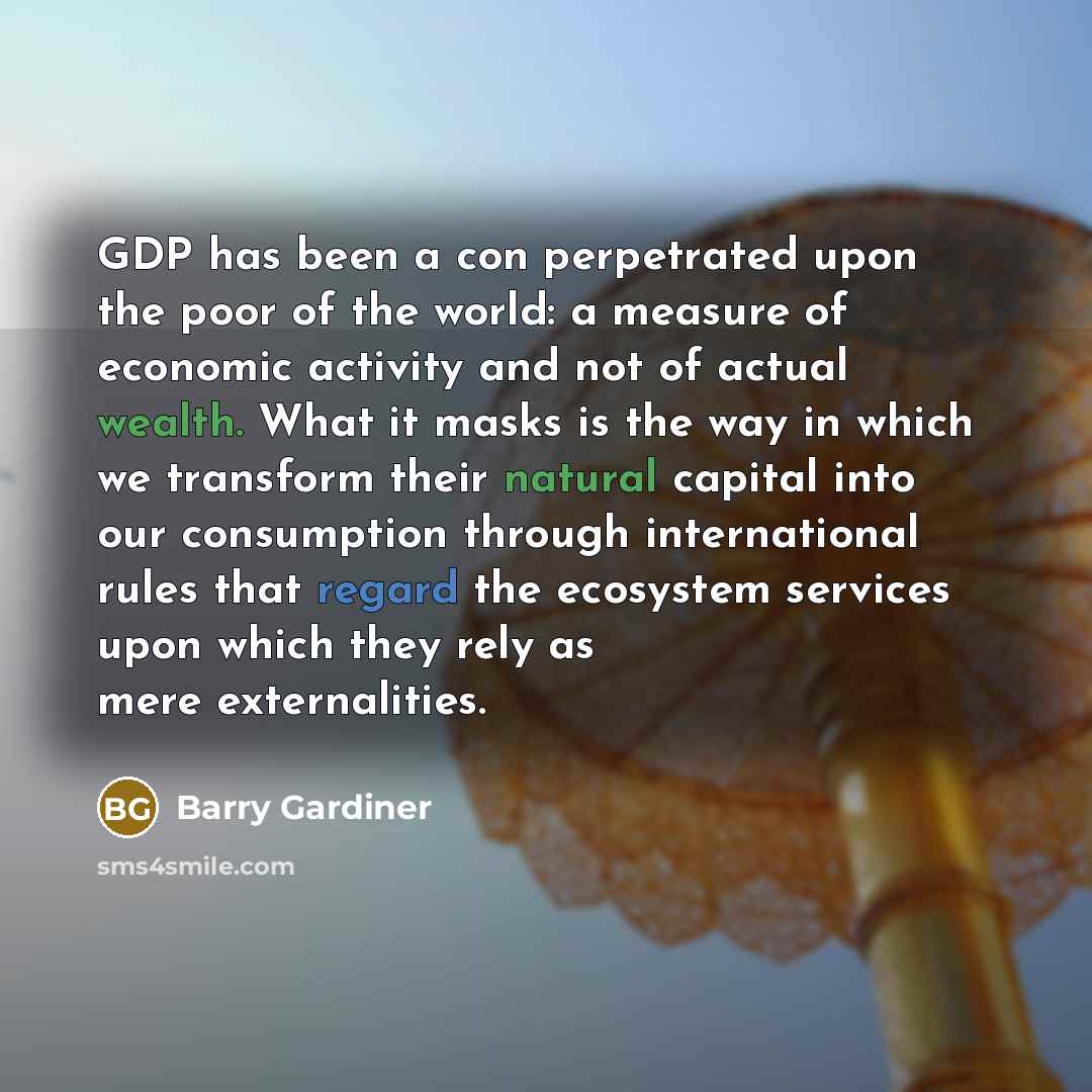 “GDP has been a con perpetrated upon the poor of the world: a measure of economic activity and not of actual wealth. What it masks is the way in which we transform their natural capital into our consumption through international rules that regard the ecosystem services upon which they rely as mere…” quote by Barry Gardiner