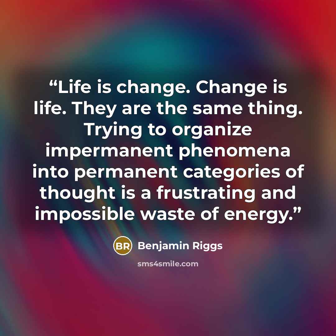 “Life is change. Change is life. They are the same thing. Trying to organize impermanent phenomena into permanent categories of thought is a frustrating and impossible waste of energy.” quote by Benjamin Riggs