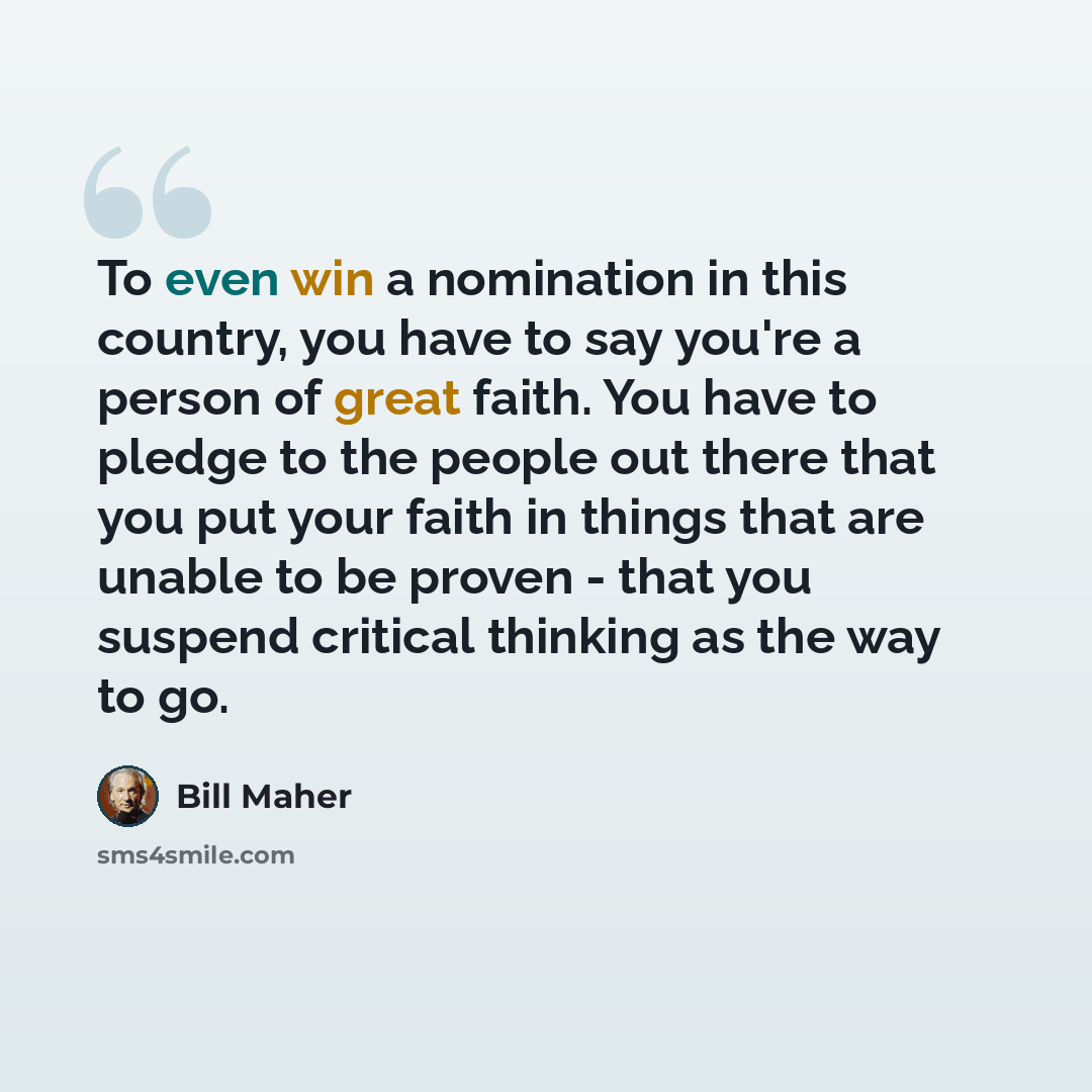 “To even win a nomination in this country, you have to say you're a person of great faith. You have to pledge to the people out there that you put your faith in things that are unable to be proven - that you suspend critical thinking as the way to go.” quote by Bill Maher
