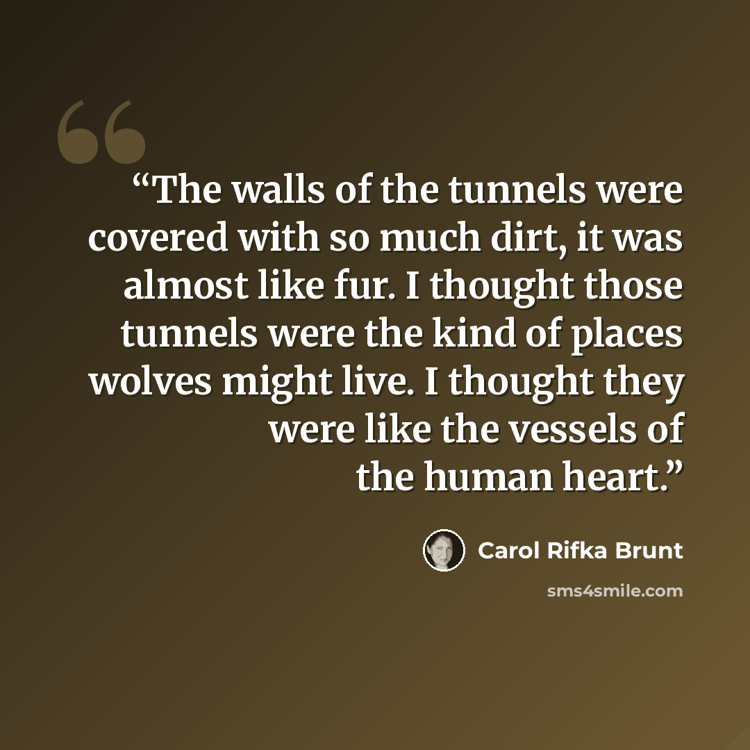 “The walls of the tunnels were covered with so much dirt, it was almost like fur. I thought those tunnels were the kind of places wolves might live. I thought they were like the vessels of the human heart.” quote by Carol Rifka Brunt