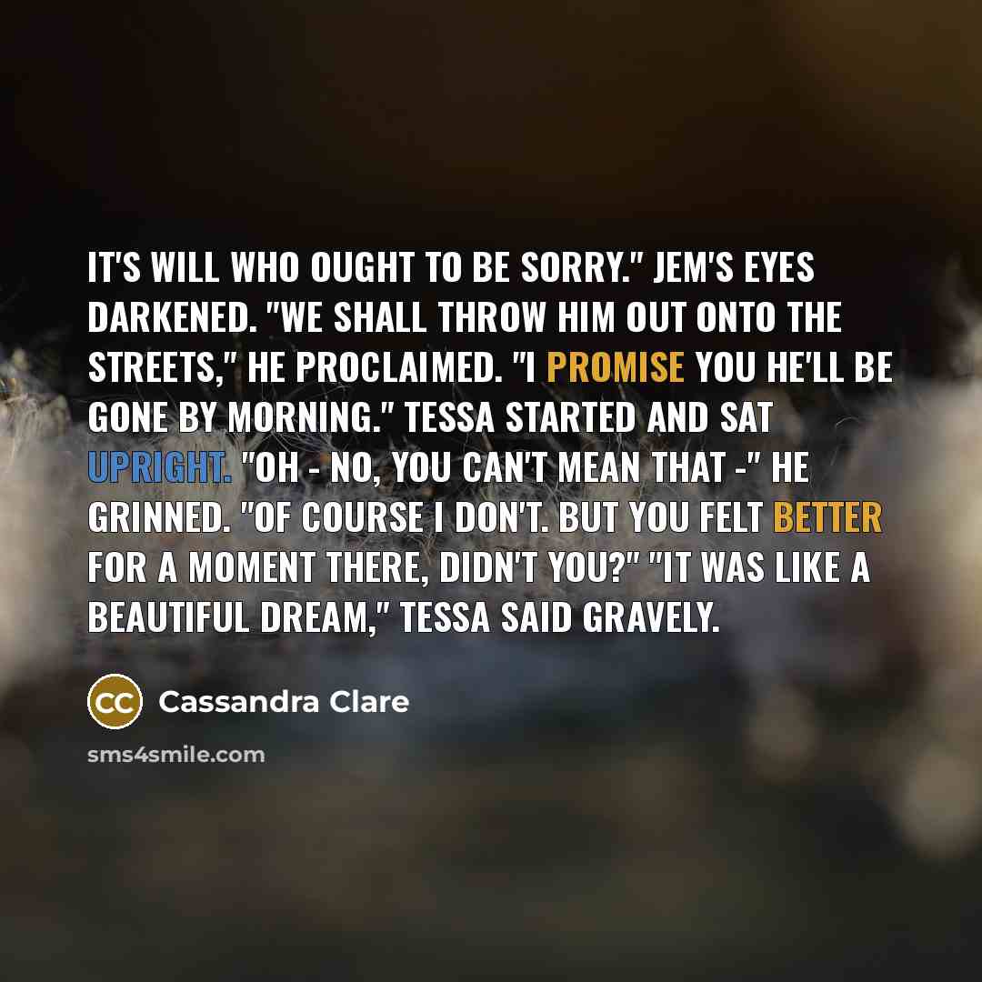 “It's Will who ought to be sorry." Jem's eyes darkened. "We shall throw him out onto the streets," he proclaimed. "I promise you he'll be gone by morning." Tessa started and sat upright. "Oh - no, you can't mean that -" He grinned. "Of course I don't. But you felt better for a moment there, didn't…” quote by Cassandra Clare