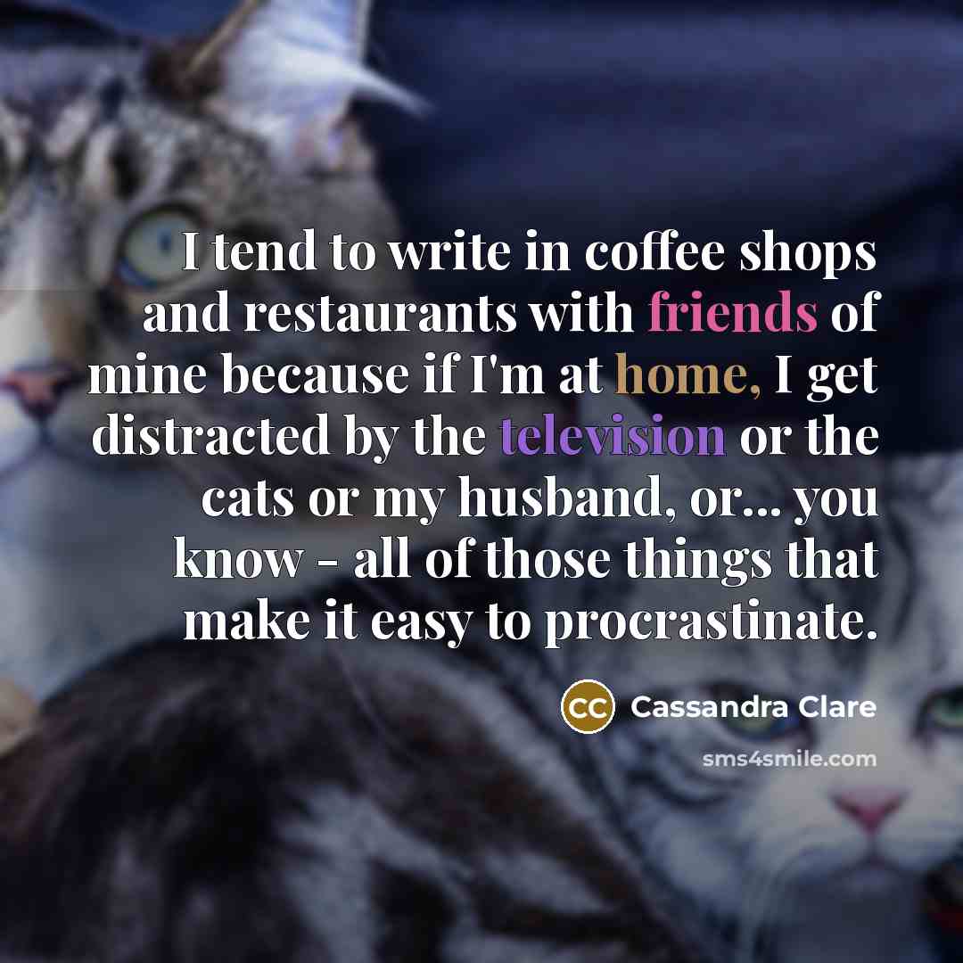 “I tend to write in coffee shops and restaurants with friends of mine because if I'm at home, I get distracted by the television or the cats or my husband, or... you know - all of those things that make it easy to procrastinate.” quote by Cassandra Clare