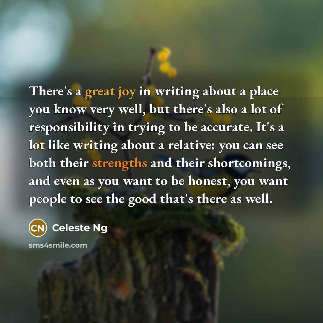 “There's a great joy in writing about a place you know very well, but there's also a lot of responsibility in trying to be accurate. It's a lot like writing about a relative: you can see both their strengths and their shortcomings, and even as you want to be honest, you want people to see the good…” quote by Celeste Ng