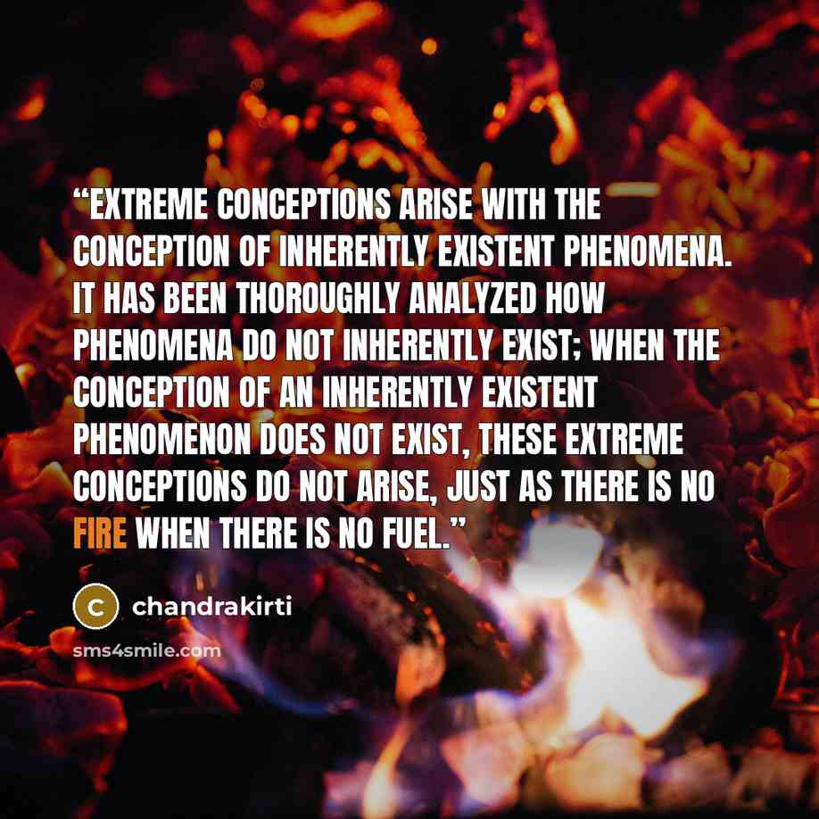 “extreme conceptions arise with the conception of inherently existent phenomena. it has been thoroughly analyzed how phenomena do not inherently exist; when the conception of an inherently existent phenomenon does not exist, these extreme conceptions do not arise, just as there is no fire when…” quote by chandrakirti